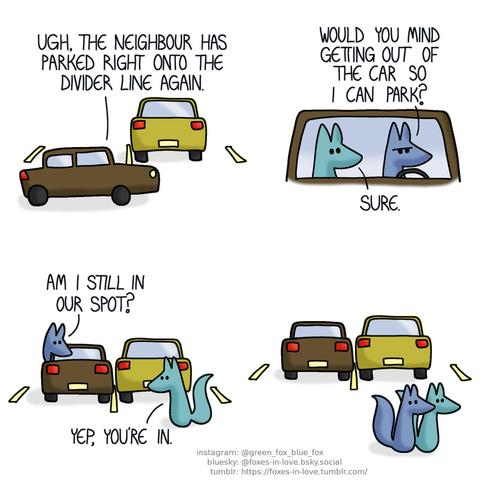 A comic of two foxes, one of whom is blue, the other is green. In this one, Blue and Green are just coming home, arriving at their parking spot to find that the car next to their spot is parked just on the border painted between the two parking spots. Blue: Ugh, the neighbour has parked right onto the divider line again.  Blue frowns behind the wheel, while Green sits on the passenger seat, looking unbothered. Blue: Would you mind getting out of the car so I can park? Green: Sure.  Having parked his car right next to the line as well, Blue peers out of the driver's seat. Green is standing outside, observing the parking job. Blue: Am I still in our spot? Green: Yep, you're in.  Blue's car is now parked right onto the border of the parking spot, so close to the neighbour's car that it would be impossible for the neighbour to open the driver's side door. Satisfied with the work well done, the foxes leave.