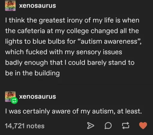 tumblr screenshot: xenosaurus user "I think the greatest irony of my life is when  the cafeteria at my college changed all the lights to blue bulbs for 'autism awareess', wich fucked with my sensory issues [...] I was certainly aware of my autism, at least"